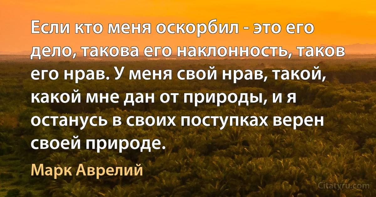 Если кто меня оскорбил - это его дело, такова его наклонность, таков его нрав. У меня свой нрав, такой, какой мне дан от природы, и я останусь в своих поступках верен своей природе. (Марк Аврелий)