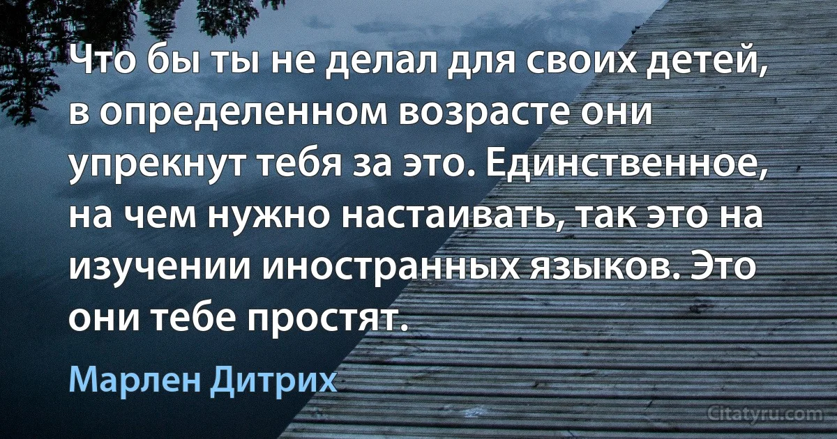 Что бы ты не делал для своих детей, в определенном возрасте они упрекнут тебя за это. Единственное, на чем нужно настаивать, так это на изучении иностранных языков. Это они тебе простят. (Марлен Дитрих)