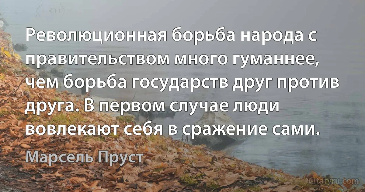 Революционная борьба народа с правительством много гуманнее, чем борьба государств друг против друга. В первом случае люди вовлекают себя в сражение сами. (Марсель Пруст)