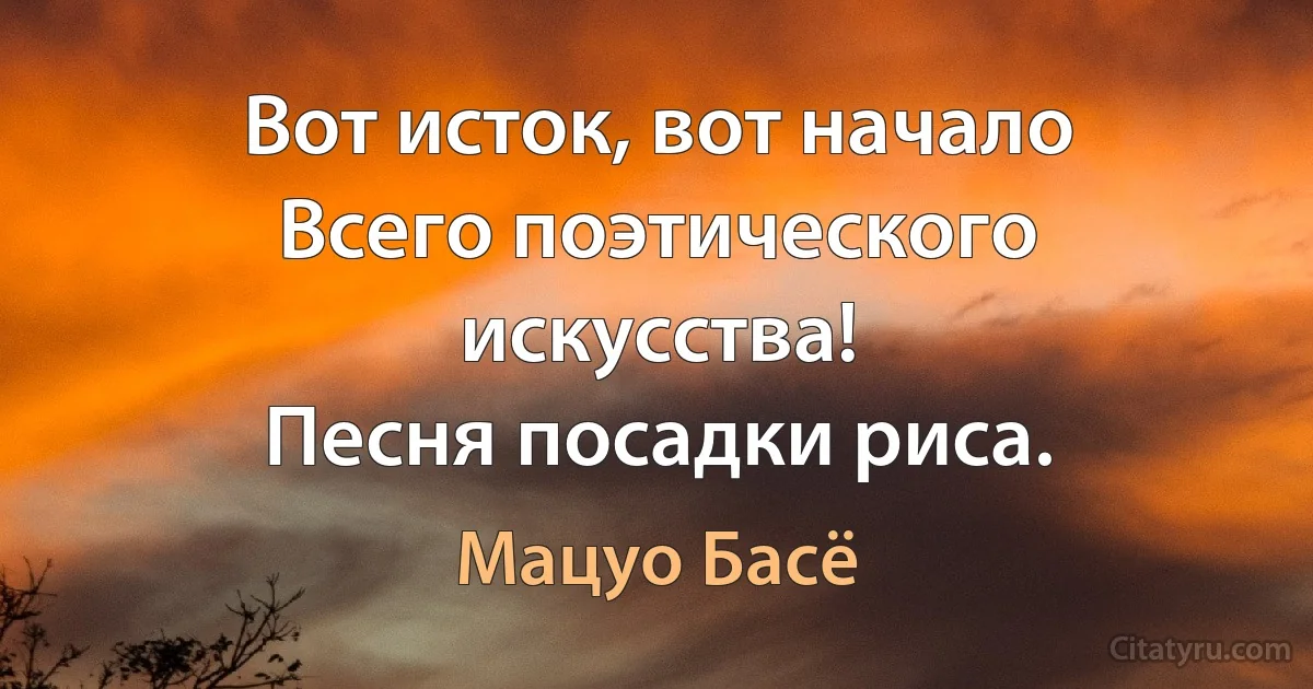 Вот исток, вот начало
Всего поэтического искусства!
Песня посадки риса. (Мацуо Басё)