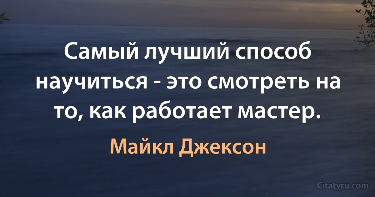 Самый лучший способ научиться - это смотреть на то, как работает мастер. (Майкл Джексон)