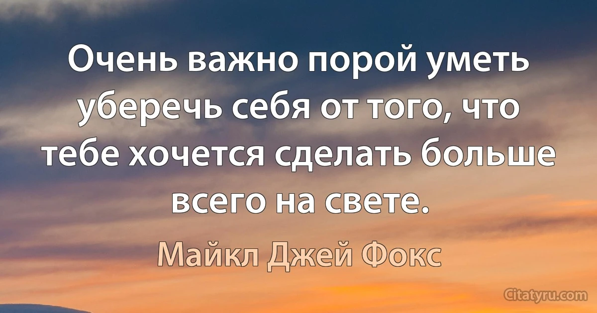 Очень важно порой уметь уберечь себя от того, что тебе хочется сделать больше всего на свете. (Майкл Джей Фокс)