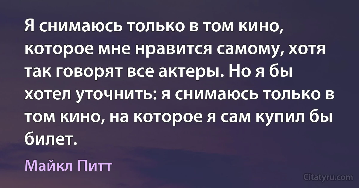 Я снимаюсь только в том кино, которое мне нравится самому, хотя так говорят все актеры. Но я бы хотел уточнить: я снимаюсь только в том кино, на которое я сам купил бы билет. (Майкл Питт)