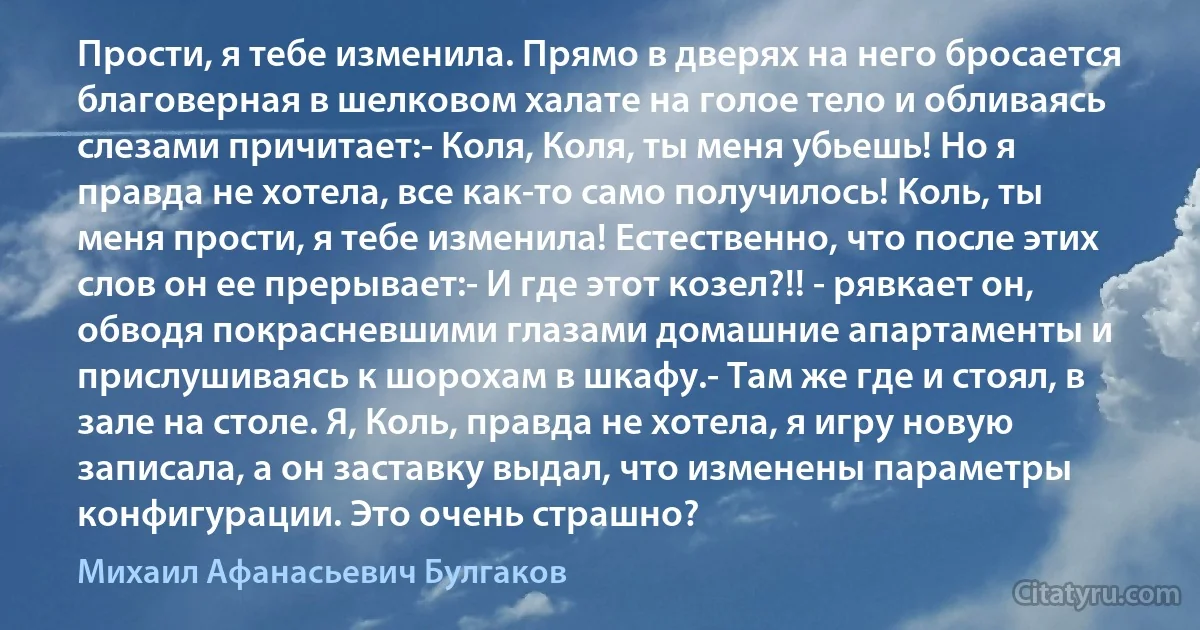 Прости, я тебе изменила. Прямо в дверях на него бросается благоверная в шелковом халате на голое тело и обливаясь слезами причитает:- Коля, Коля, ты меня убьешь! Но я правда не хотела, все как-то само получилось! Коль, ты меня прости, я тебе изменила! Естественно, что после этих слов он ее прерывает:- И где этот козел?!! - рявкает он, обводя покрасневшими глазами домашние апартаменты и прислушиваясь к шорохам в шкафу.- Там же где и стоял, в зале на столе. Я, Коль, правда не хотела, я игру новую записала, а он заставку выдал, что изменены параметры конфигурации. Это очень страшно? (Михаил Афанасьевич Булгаков)