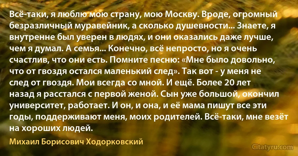 Всё-таки, я люблю мою страну, мою Москву. Вроде, огромный безразличный муравейник, а сколько душевности... Знаете, я внутренне был уверен в людях, и они оказались даже лучше, чем я думал. А семья... Конечно, всё непросто, но я очень счастлив, что они есть. Помните песню: «Мне было довольно, что от гвоздя остался маленький след». Так вот - у меня не след от гвоздя. Мои всегда со мной. И ещё. Более 20 лет назад я расстался с первой женой. Сын уже большой, окончил университет, работает. И он, и она, и её мама пишут все эти годы, поддерживают меня, моих родителей. Всё-таки, мне везёт на хороших людей. (Михаил Борисович Ходорковский)