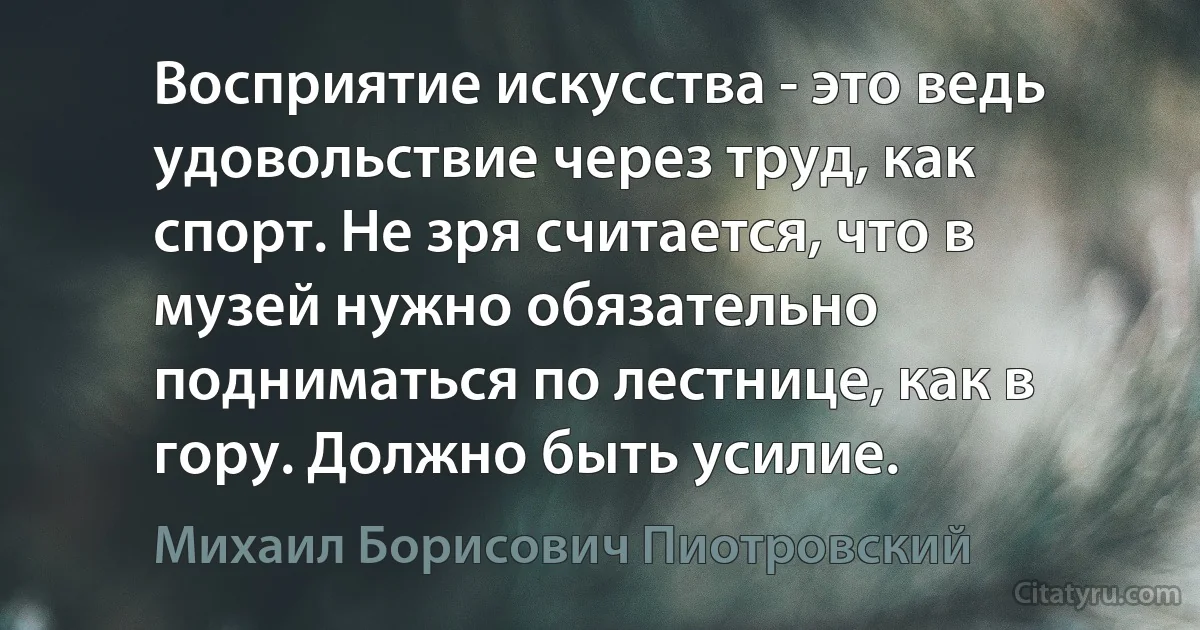 Восприятие искусства - это ведь удовольствие через труд, как спорт. Не зря считается, что в музей нужно обязательно подниматься по лестнице, как в гору. Должно быть усилие. (Михаил Борисович Пиотровский)