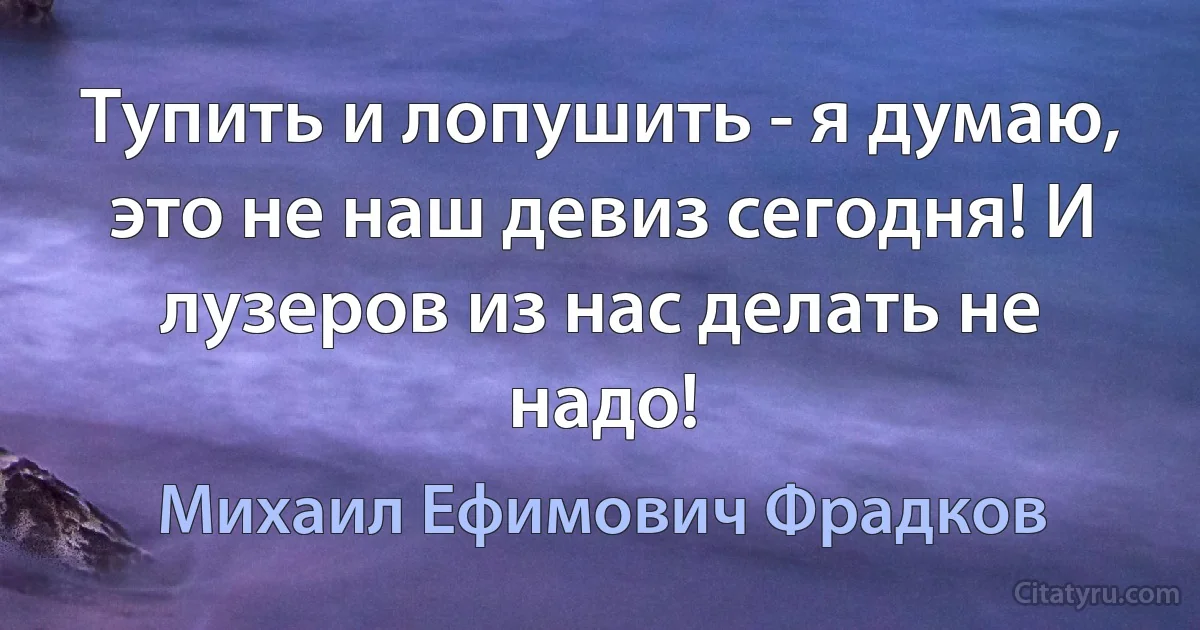 Тупить и лопушить - я думаю, это не наш девиз сегодня! И лузеров из нас делать не надо! (Михаил Ефимович Фрадков)