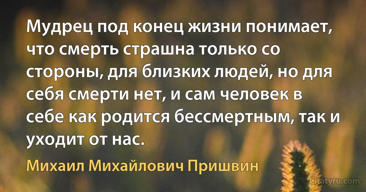 Мудрец под конец жизни понимает, что смерть страшна только со стороны, для близких людей, но для себя смерти нет, и сам человек в себе как родится бессмертным, так и уходит от нас. (Михаил Михайлович Пришвин)