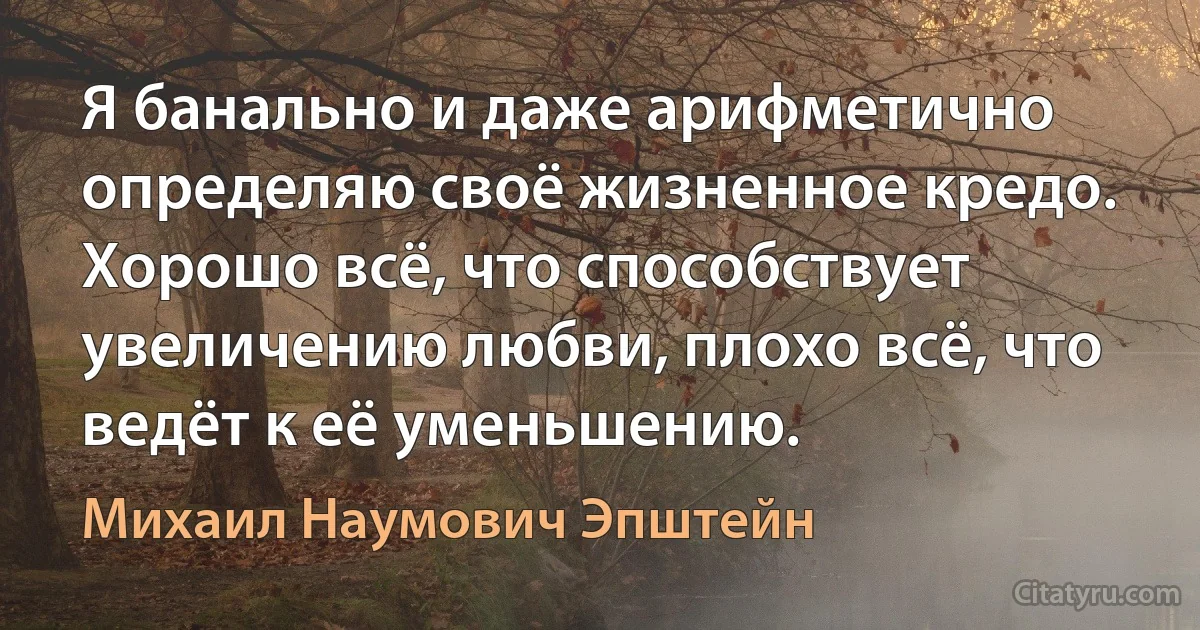 Я банально и даже арифметично определяю своё жизненное кредо. Хорошо всё, что способствует увеличению любви, плохо всё, что ведёт к её уменьшению. (Михаил Наумович Эпштейн)