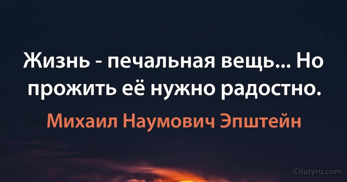 Жизнь - печальная вещь... Но прожить её нужно радостнo. (Михаил Наумович Эпштейн)