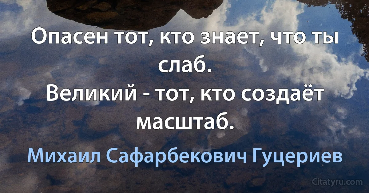 Опасен тот, кто знает, что ты слаб. 
Великий - тот, кто создаёт масштаб. (Михаил Сафарбекович Гуцериев)