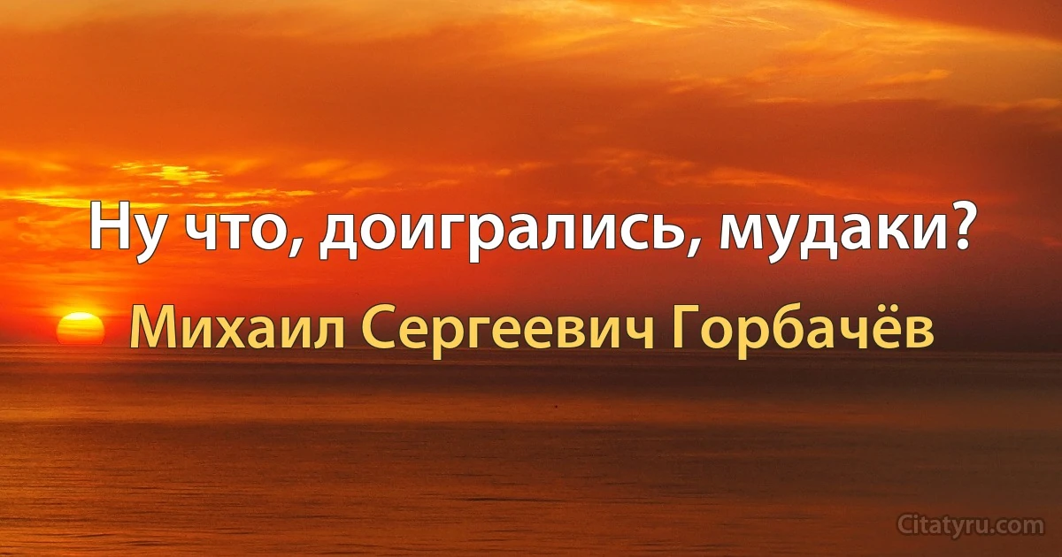 Ну что, доигрались, мудаки? (Михаил Сергеевич Горбачёв)