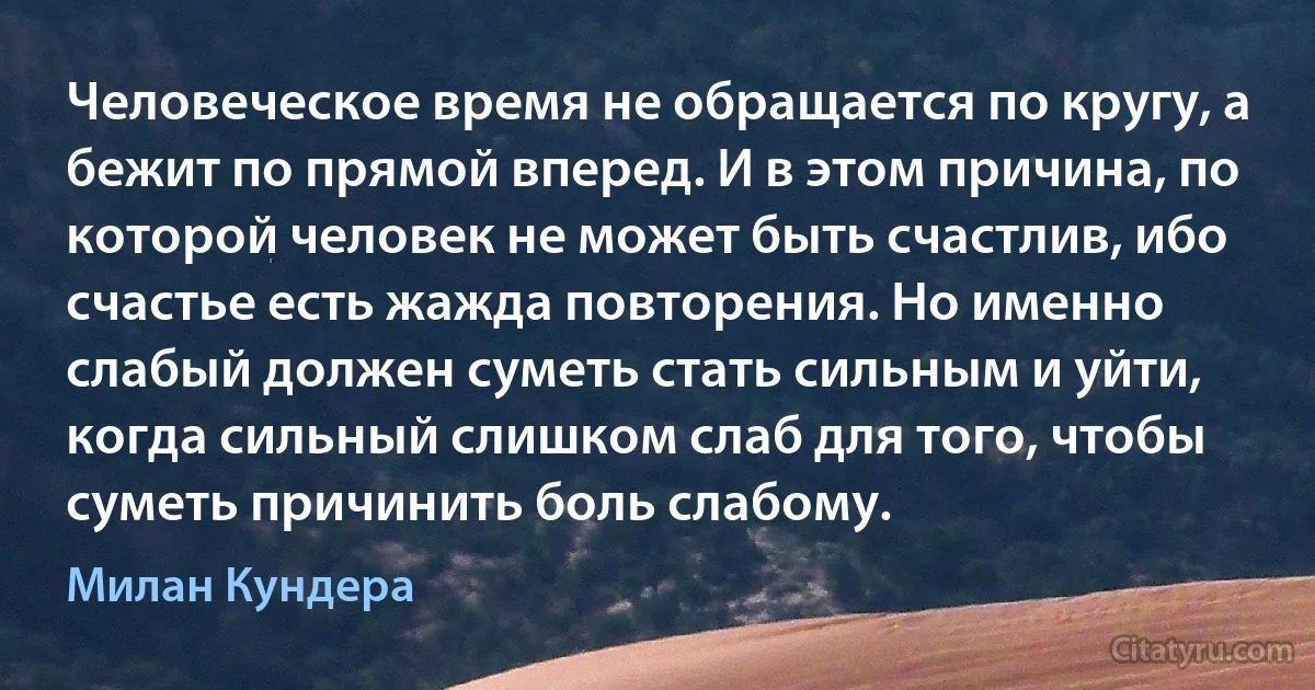 Человеческое время не обращается по кругу, а бежит по прямой вперед. И в этом причина, по которой человек не может быть счастлив, ибо счастье есть жажда повторения. Но именно слабый должен суметь стать сильным и уйти, когда сильный слишком слаб для того, чтобы суметь причинить боль слабому. (Милан Кундера)