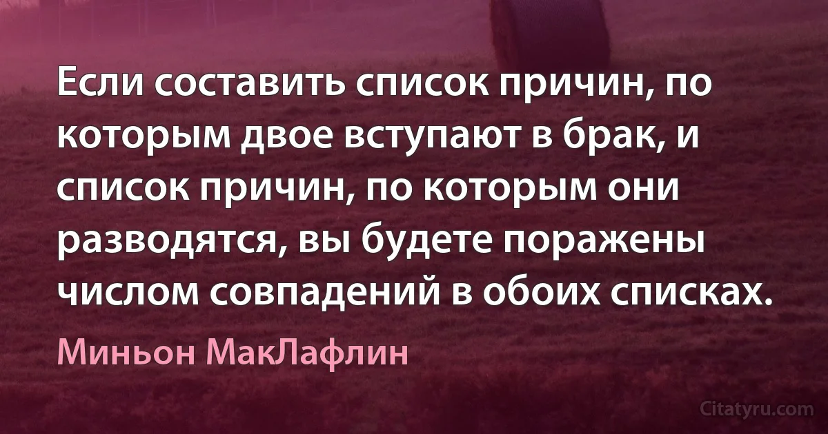 Если составить список причин, по которым двое вступают в брак, и список причин, по которым они разводятся, вы будете поражены числом совпадений в обоих списках. (Миньон МакЛафлин)