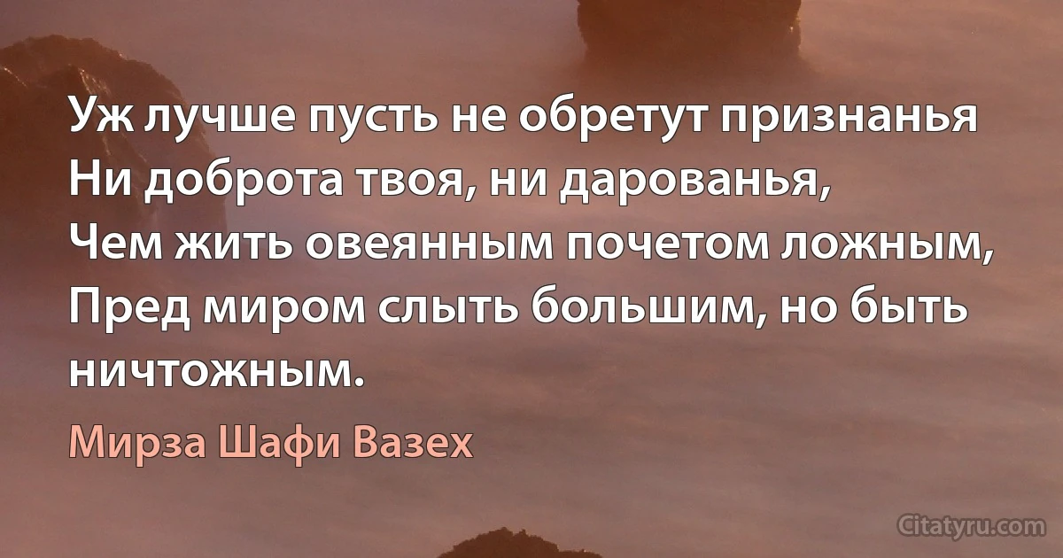 Уж лучше пусть не обретут признанья
Ни доброта твоя, ни дарованья,
Чем жить овеянным почетом ложным,
Пред миром слыть большим, но быть ничтожным. (Мирза Шафи Вазех)