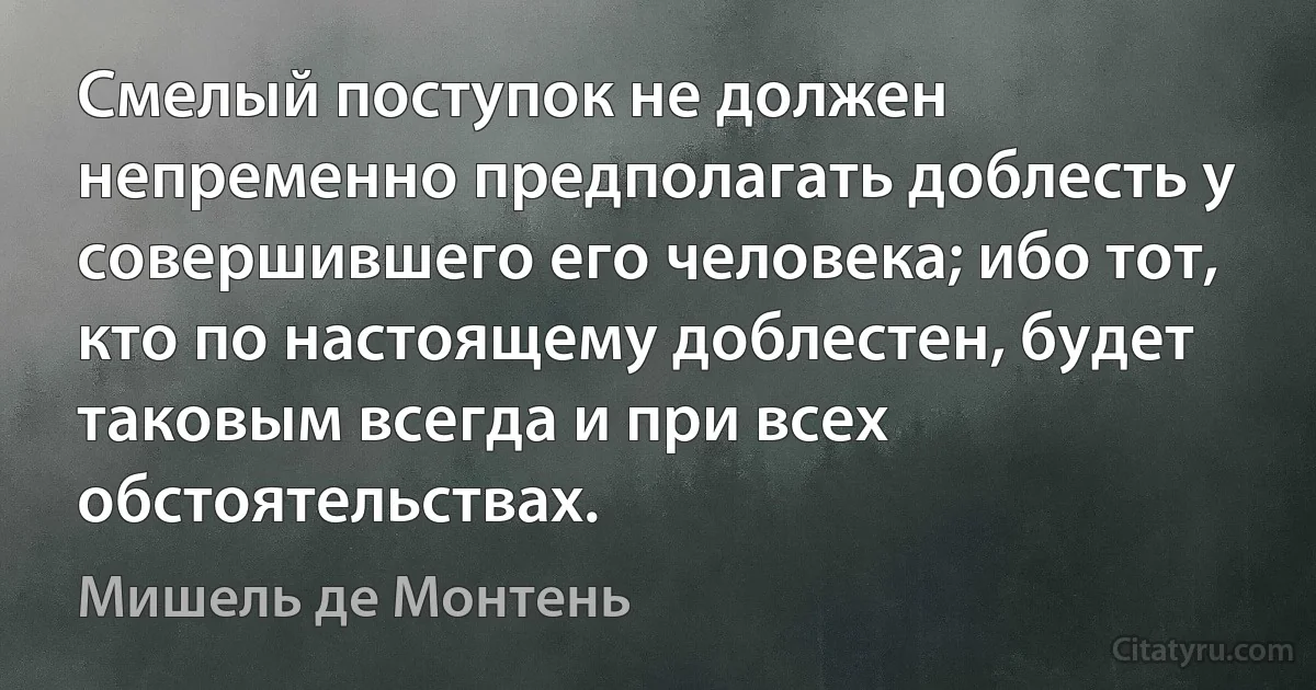 Смелый поступок не должен непременно предполагать доблесть у совершившего его человека; ибо тот, кто по настоящему доблестен, будет таковым всегда и при всех обстоятельствах. (Мишель де Монтень)