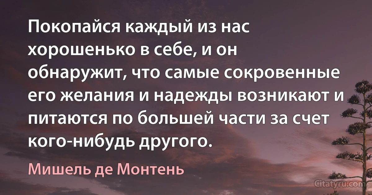 Покопайся каждый из нас хорошенько в себе, и он обнаружит, что самые сокровенные его желания и надежды возникают и питаются по большей части за счет кого-нибудь другого. (Мишель де Монтень)