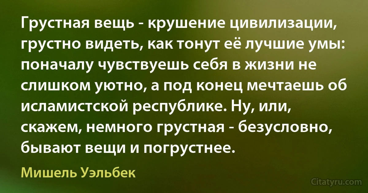 Грустная вещь - крушение цивилизации, грустно видеть, как тонут её лучшие умы: поначалу чувствуешь себя в жизни не слишком уютно, а под конец мечтаешь об исламистской республике. Ну, или, скажем, немного грустная - безусловно, бывают вещи и погрустнее. (Мишель Уэльбек)