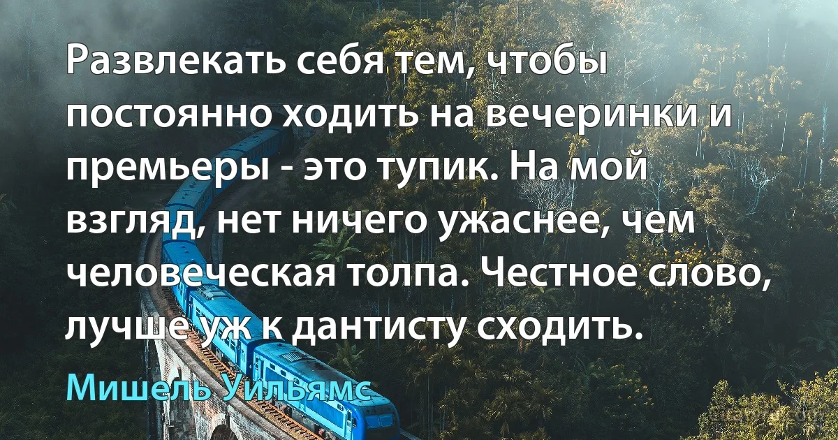 Развлекать себя тем, чтобы постоянно ходить на вечеринки и премьеры - это тупик. На мой взгляд, нет ничего ужаснее, чем человеческая толпа. Честное слово, лучше уж к дантисту сходить. (Мишель Уильямс)