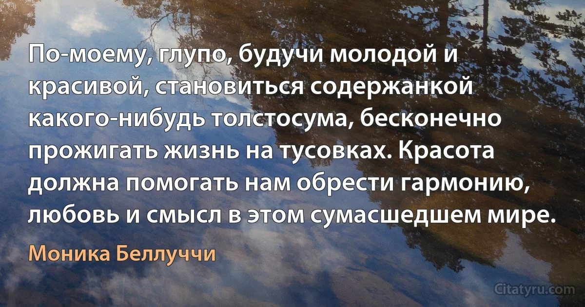 По-моему, глупо, будучи молодой и красивой, становиться содержанкой какого-нибудь толстосума, бесконечно прожигать жизнь на тусовках. Красота должна помогать нам обрести гармонию, любовь и смысл в этом сумасшедшем мире. (Моника Беллуччи)