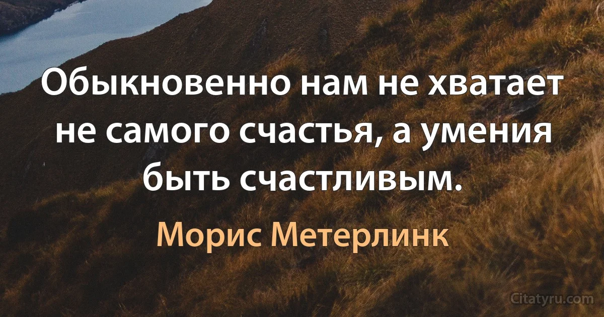 Обыкновенно нам не хватает не самого счастья, а умения быть счастливым. (Морис Метерлинк)