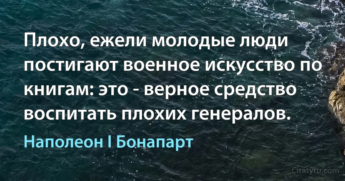 Плохо, ежели молодые люди постигают военное искусство по книгам: это - верное средство воспитать плохих генералов. (Наполеон I Бонапарт)