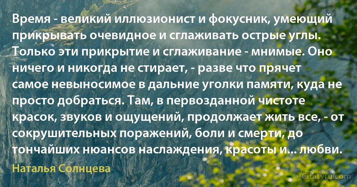 Время - великий иллюзионист и фокусник, умеющий прикрывать очевидное и сглаживать острые углы. Только эти прикрытие и сглаживание - мнимые. Оно ничего и никогда не стирает, - разве что прячет самое невыносимое в дальние уголки памяти, куда не просто добраться. Там, в первозданной чистоте красок, звуков и ощущений, продолжает жить все, - от сокрушительных поражений, боли и смерти, до тончайших нюансов наслаждения, красоты и... любви. (Наталья Солнцева)