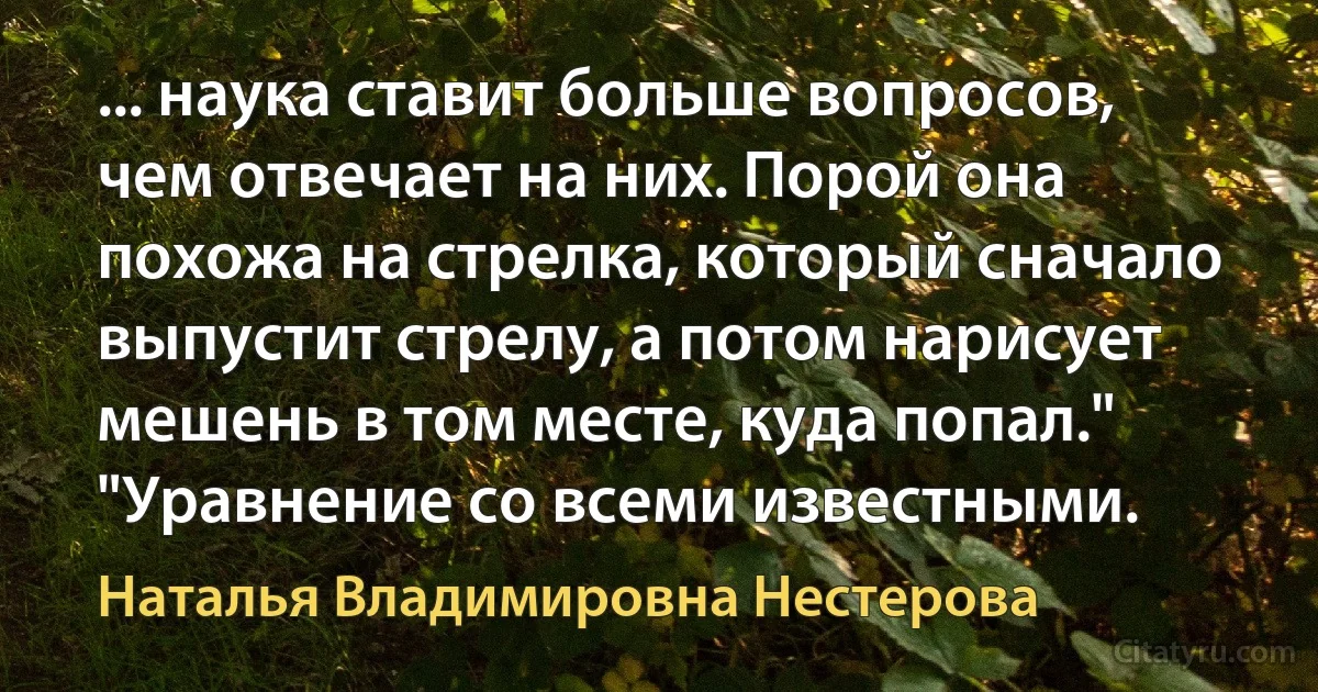 ... наука ставит больше вопросов, чем отвечает на них. Порой она похожа на стрелка, который сначало выпустит стрелу, а потом нарисует мешень в том месте, куда попал." "Уравнение со всеми известными. (Наталья Владимировна Нестерова)