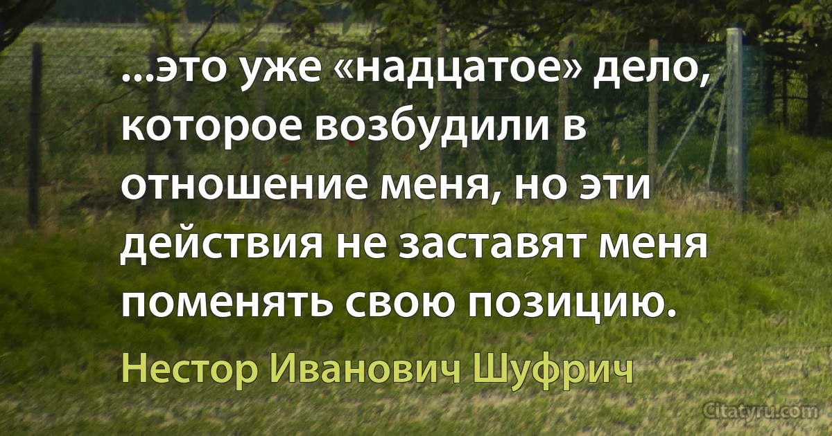 ...это уже «надцатое» дело, которое возбудили в отношение меня, но эти действия не заставят меня поменять свою позицию. (Нестор Иванович Шуфрич)