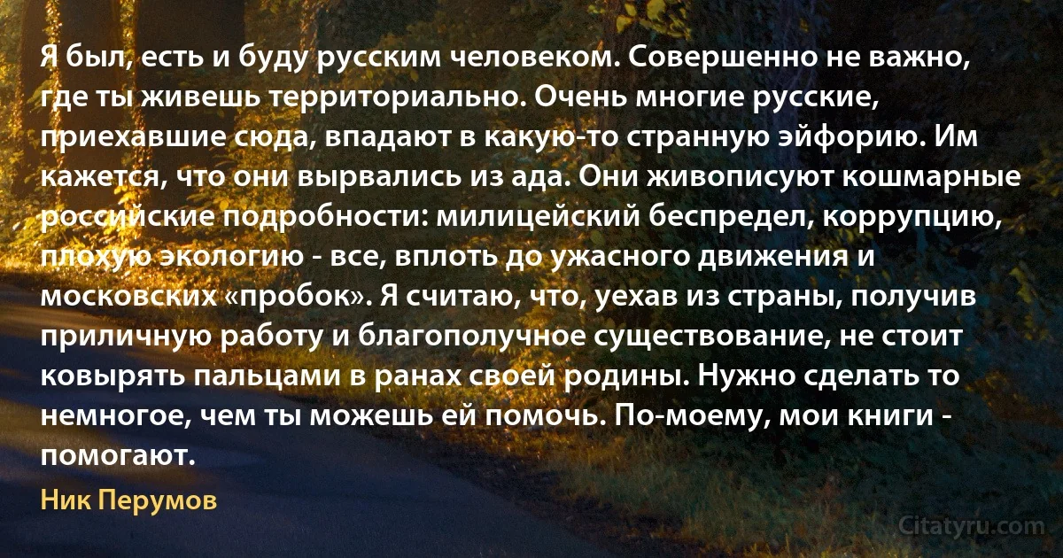 Я был, есть и буду русским человеком. Совершенно не важно, где ты живешь территориально. Очень многие русские, приехавшие сюда, впадают в какую-то странную эйфорию. Им кажется, что они вырвались из ада. Они живописуют кошмарные российские подробности: милицейский беспредел, коррупцию, плохую экологию - все, вплоть до ужасного движения и московских «пробок». Я считаю, что, уехав из страны, получив приличную работу и благополучное существование, не стоит ковырять пальцами в ранах своей родины. Нужно сделать то немногое, чем ты можешь ей помочь. По-моему, мои книги - помогают. (Ник Перумов)