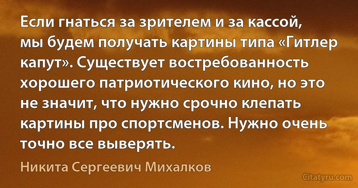 Если гнаться за зрителем и за кассой, мы будем получать картины типа «Гитлер капут». Существует востребованность хорошего патриотического кино, но это не значит, что нужно срочно клепать картины про спортсменов. Нужно очень точно все выверять. (Никита Сергеевич Михалков)