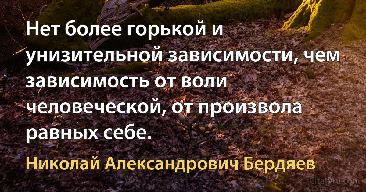 Нет более горькой и унизительной зависимости, чем зависимость от воли человеческой, от произвола равных себе. (Николай Александрович Бердяев)