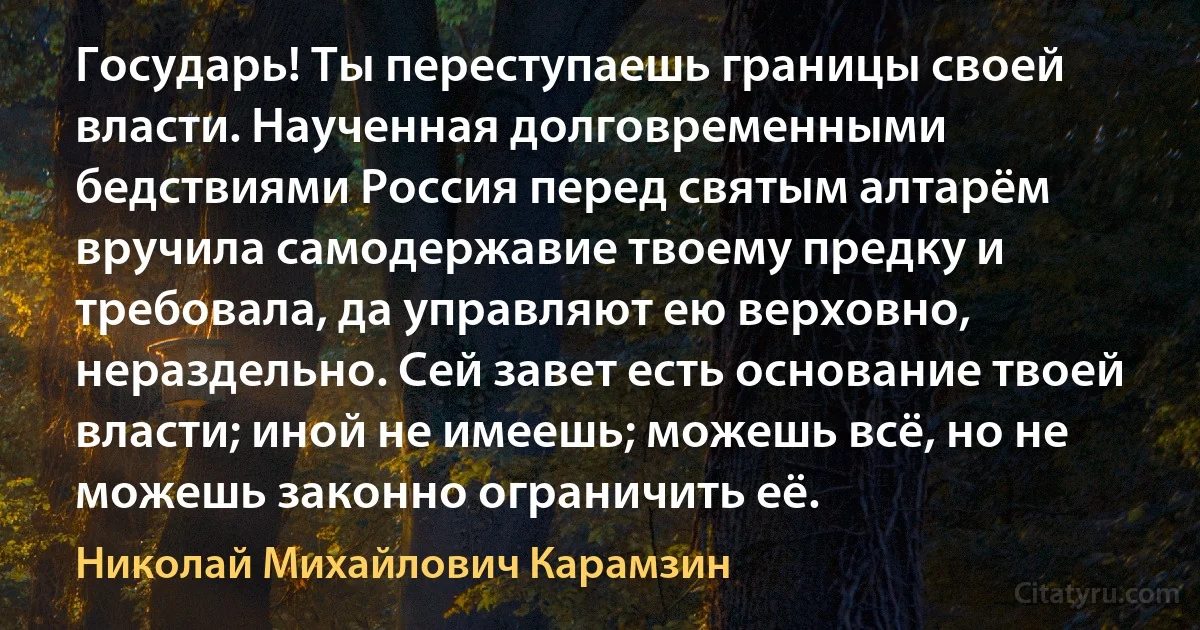 Государь! Ты переступаешь границы своей власти. Наученная долговременными бедствиями Россия перед святым алтарём вручила самодержавие твоему предку и требовала, да управляют ею верховно, нераздельно. Сей завет есть основание твоей власти; иной не имеешь; можешь всё, но не можешь законно ограничить её. (Николай Михайлович Карамзин)