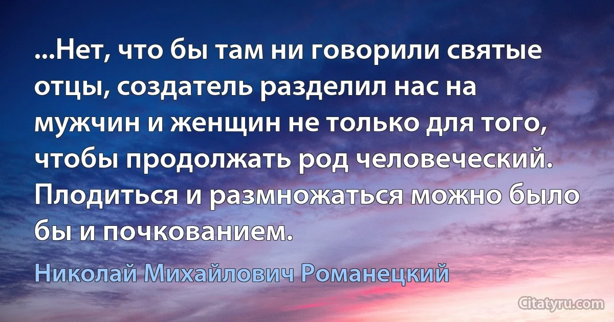 ...Нет, что бы там ни говорили святые отцы, создатель разделил нас на мужчин и женщин не только для того, чтобы продолжать род человеческий. Плодиться и размножаться можно было бы и почкованием. (Николай Михайлович Романецкий)