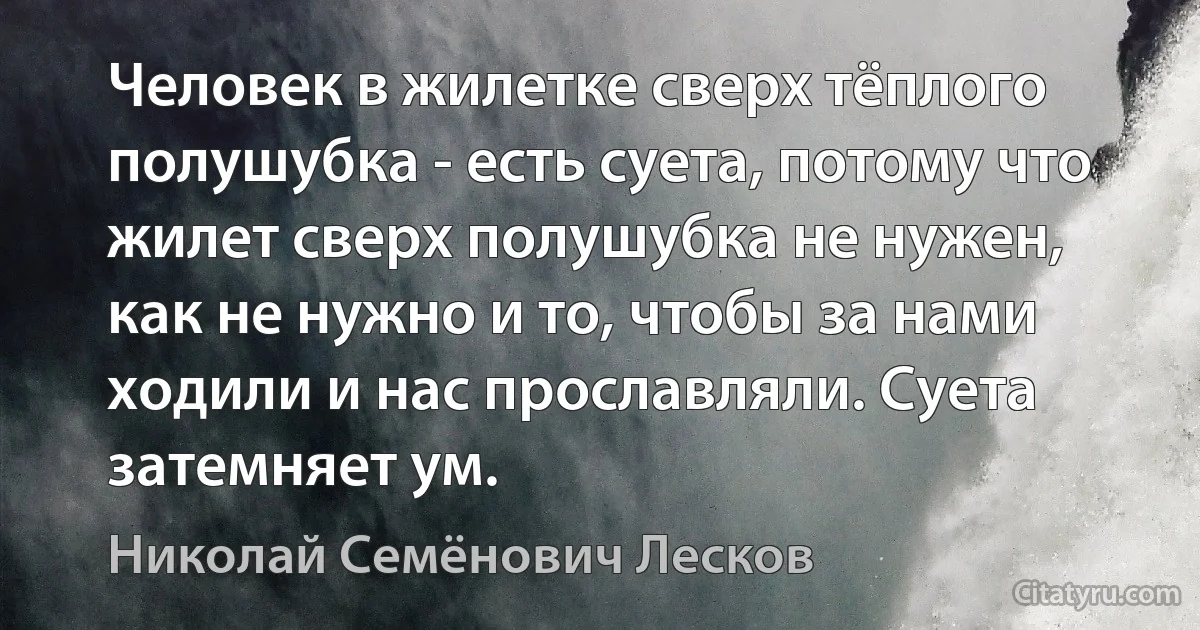 Человек в жилетке сверх тёплого полушубка - есть суета, потому что жилет сверх полушубка не нужен, как не нужно и то, чтобы за нами ходили и нас прославляли. Суета затемняет ум. (Николай Семёнович Лесков)