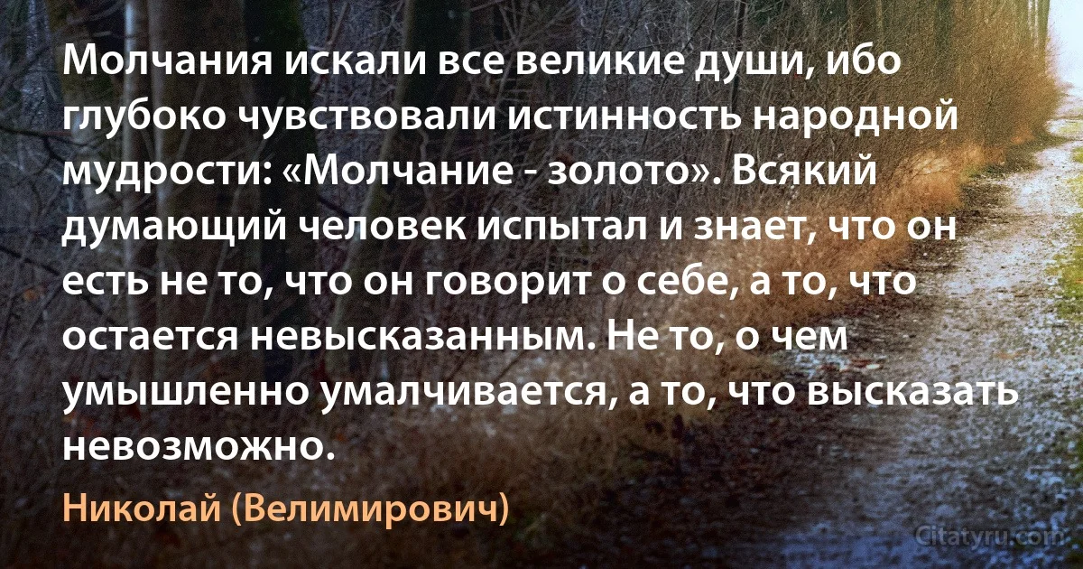 Молчания искали все великие души, ибо глубоко чувствовали истинность народной мудрости: «Молчание - золото». Всякий думающий человек испытал и знает, что он есть не то, что он говорит о себе, а то, что остается невысказанным. Не то, о чем умышленно умалчивается, а то, что высказать невозможно. (Николай (Велимирович))