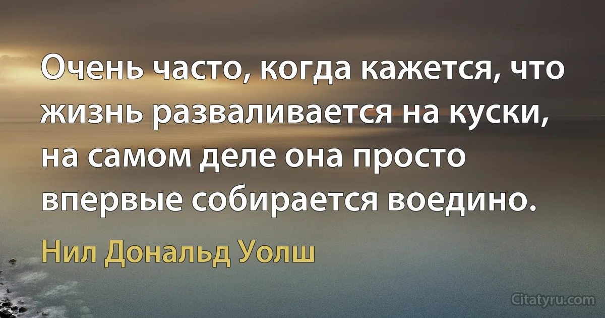 Очень часто, когда кажется, что жизнь разваливается на куски,
на самом деле она просто впервые собирается воедино. (Нил Дональд Уолш)