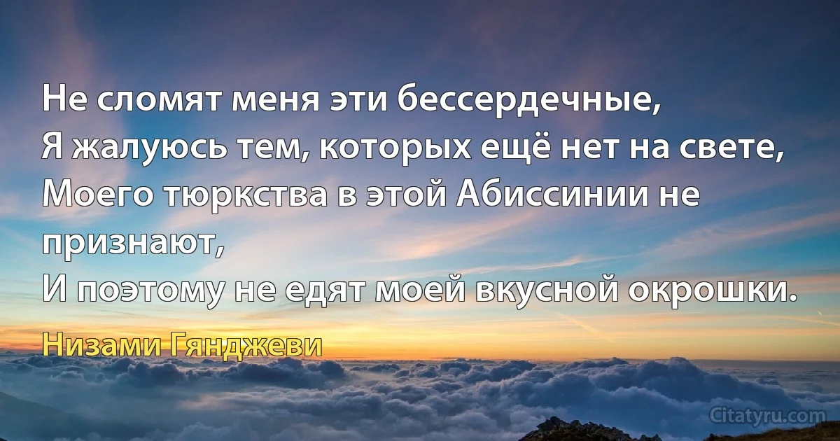 Не сломят меня эти бессердечные,
Я жалуюсь тем, которых ещё нет на свете,
Моего тюркства в этой Абиссинии не признают,
И поэтому не едят моей вкусной окрошки. (Низами Гянджеви)