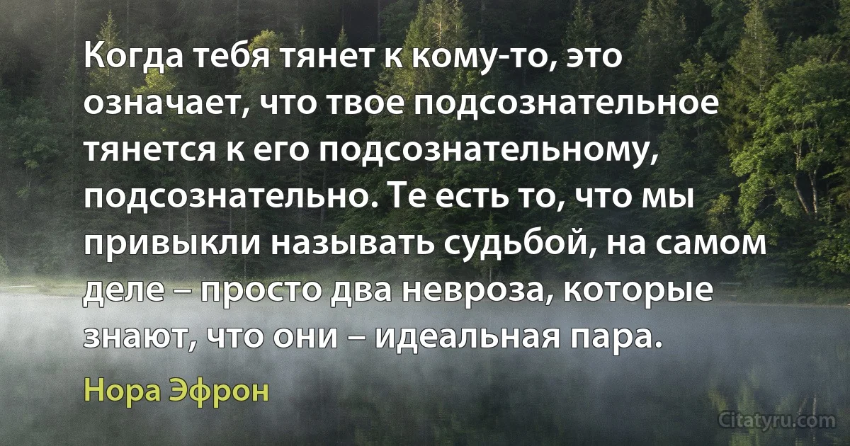 Когда тебя тянет к кому-то, это означает, что твое подсознательное тянется к его подсознательному, подсознательно. Те есть то, что мы привыкли называть судьбой, на самом деле – просто два невроза, которые знают, что они – идеальная пара. (Нора Эфрон)