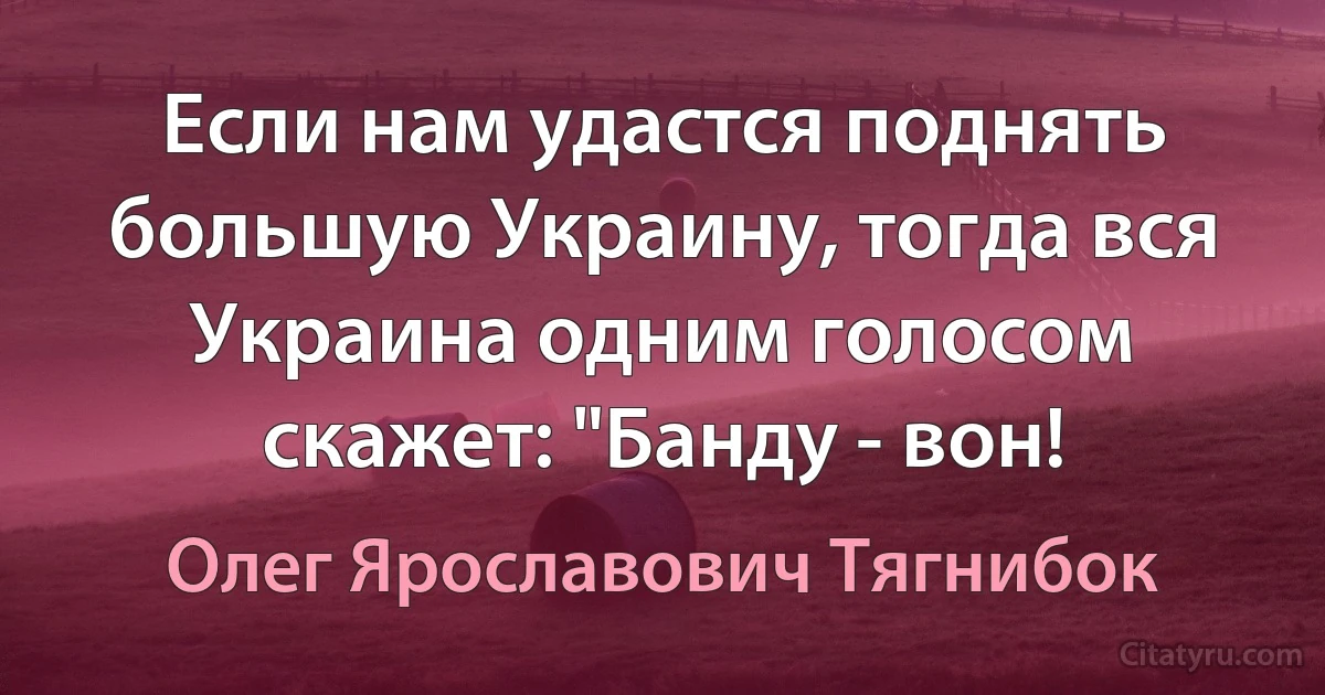 Если нам удастся поднять большую Украину, тогда вся Украина одним голосом скажет: "Банду - вон! (Олег Ярославович Тягнибок)