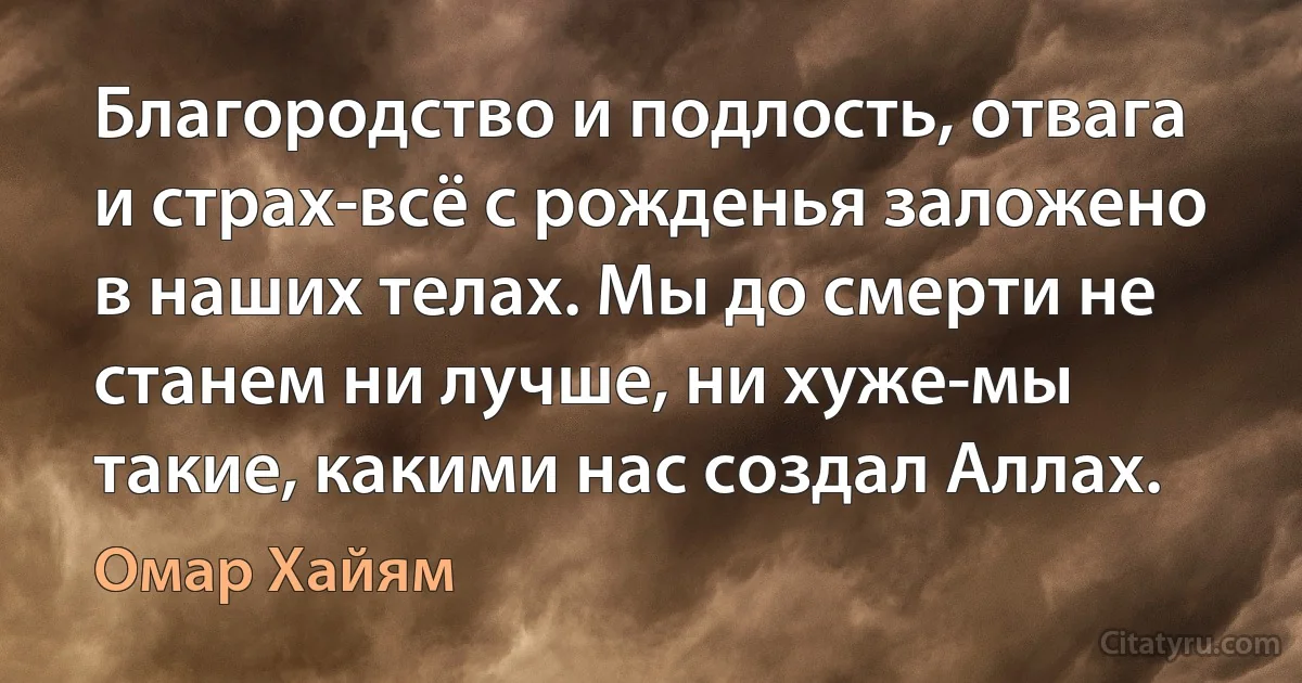 Благородство и подлость, отвага и страх-всё с рожденья заложено в наших телах. Мы до смерти не станем ни лучше, ни хуже-мы такие, какими нас создал Аллах. (Омар Хайям)