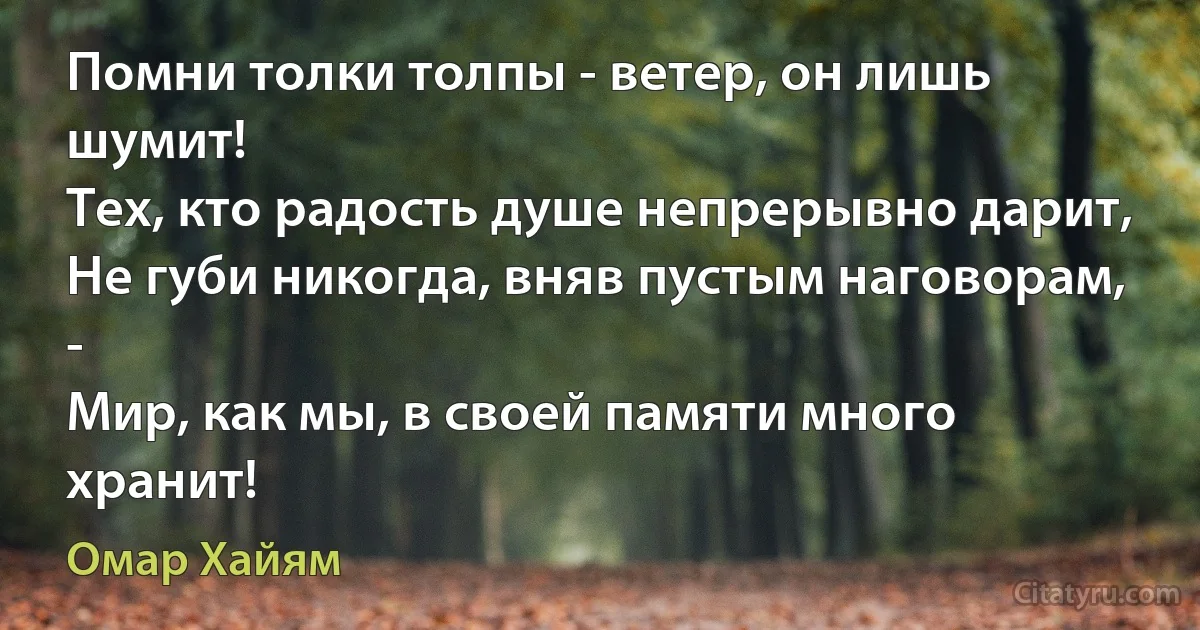 Помни толки толпы - ветер, он лишь шумит!
Тех, кто радость душе непрерывно дарит,
Не губи никогда, вняв пустым наговорам, -
Мир, как мы, в своей памяти много хранит! (Омар Хайям)