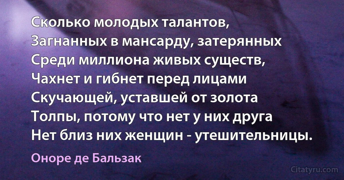 Сколько молодых талантов,
Загнанных в мансарду, затерянных
Среди миллиона живых существ,
Чахнет и гибнет перед лицами
Скучающей, уставшей от золота
Толпы, потому что нет у них друга
Нет близ них женщин - утешительницы. (Оноре де Бальзак)