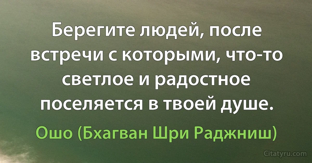 Берегите людей, после встречи с которыми, что-то светлое и радостное поселяется в твоей душе. (Ошо (Бхагван Шри Раджниш))