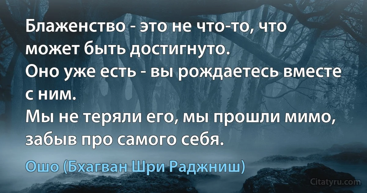 Блаженство - это не что-то, что может быть достигнуто.
Оно уже есть - вы рождаетесь вместе с ним.
Мы не теряли его, мы прошли мимо, забыв про самого себя. (Ошо (Бхагван Шри Раджниш))