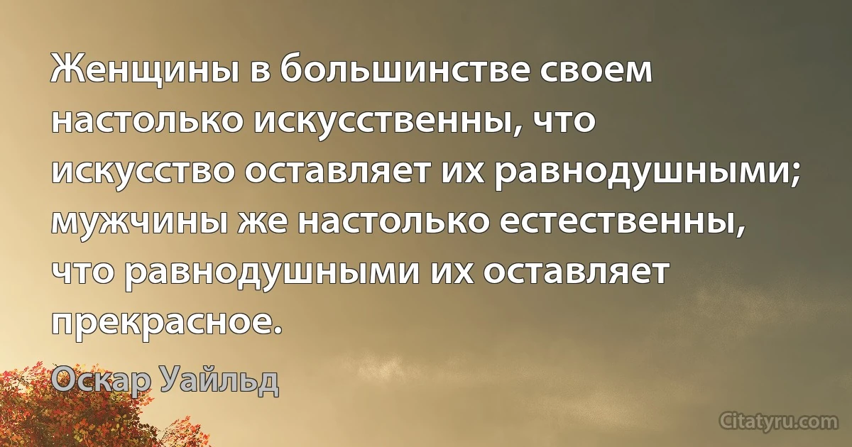 Женщины в большинстве своем настолько искусственны, что искусство оставляет их равнодушными; мужчины же настолько естественны, что равнодушными их оставляет прекрасное. (Оскар Уайльд)