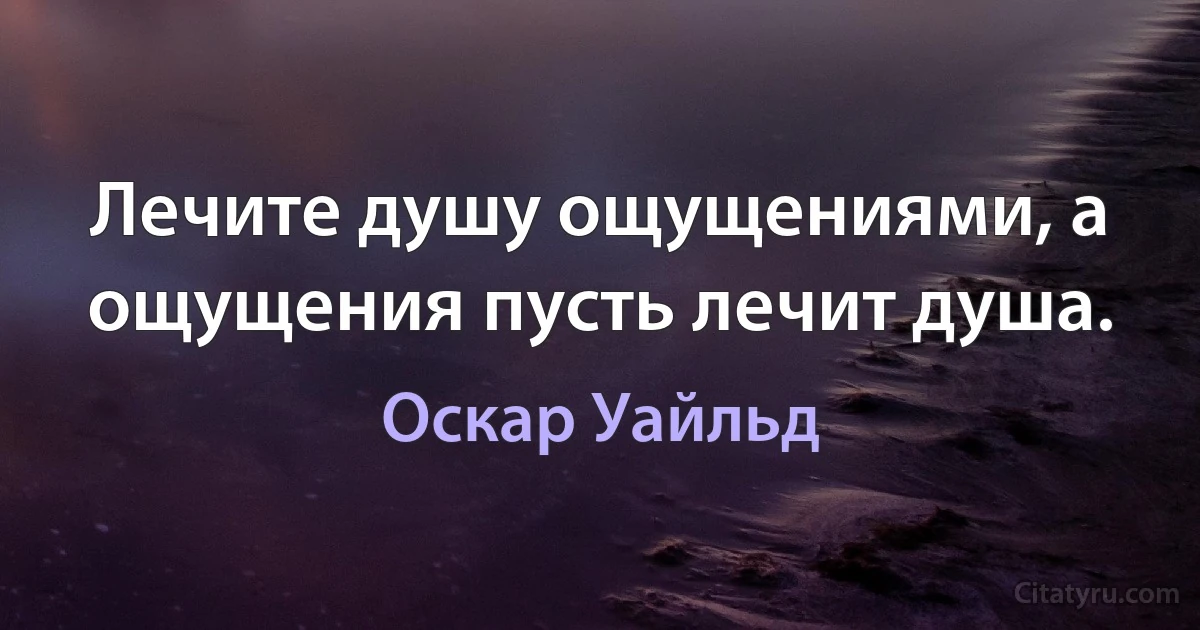 Лечите душу ощущениями, а ощущения пусть лечит душа. (Оскар Уайльд)