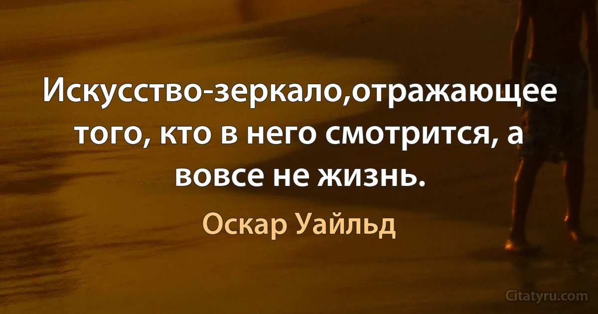 Искусство-зеркало,отражающее того, кто в него смотрится, а вовсе не жизнь. (Оскар Уайльд)