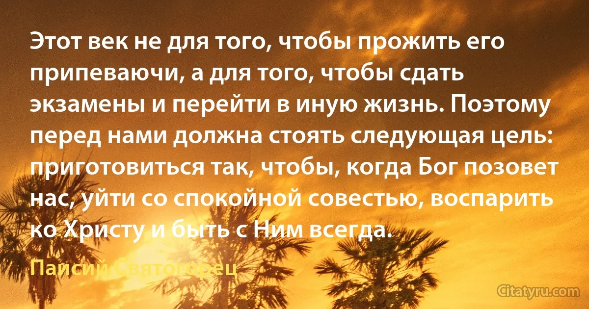 Этот век не для того, чтобы прожить его припеваючи, а для того, чтобы сдать экзамены и перейти в иную жизнь. Поэтому перед нами должна стоять следующая цель: приготовиться так, чтобы, когда Бог позовет нас, уйти со спокойной совестью, воспарить ко Христу и быть с Ним всегда. (Паисий Святогорец)