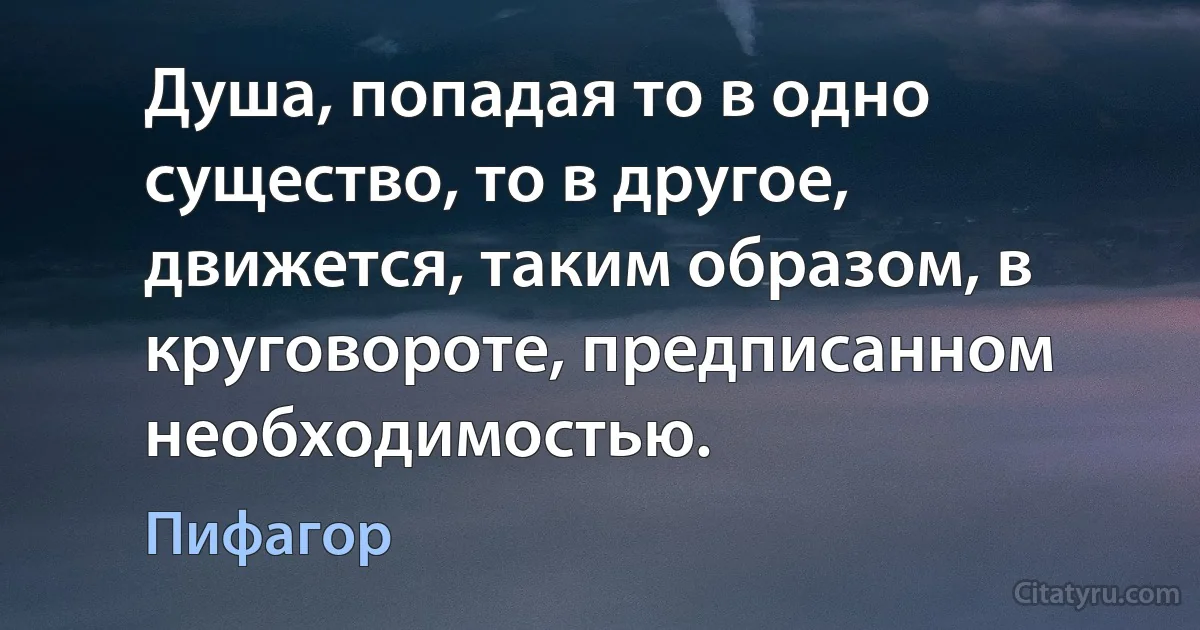 Душа, попадая то в одно существо, то в другое, движется, таким образом, в круговороте, предписанном необходимостью. (Пифагор)